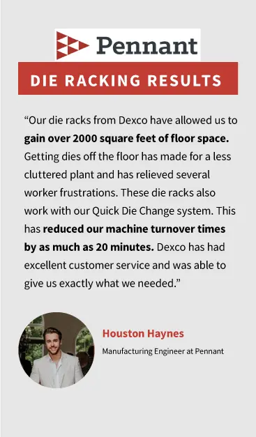 “Our die racks from Dexco have allowed us to gain over 2000 square feet of floor space. Getting dies off the floor has made for a less cluttered plant and has relieved several worker frustrations. These die racks also work with our Quick Die Change system. This has reduced our machine turnover times by as much as 20 minutes. Dexco has had excellent customer service and was able to give us exactly what we needed.” by Houston Haynes, Manufacturing Engineer at Pennant